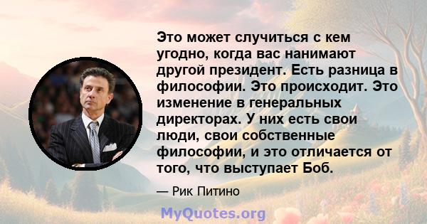 Это может случиться с кем угодно, когда вас нанимают другой президент. Есть разница в философии. Это происходит. Это изменение в генеральных директорах. У них есть свои люди, свои собственные философии, и это отличается 