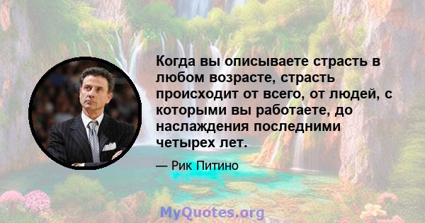 Когда вы описываете страсть в любом возрасте, страсть происходит от всего, от людей, с которыми вы работаете, до наслаждения последними четырех лет.