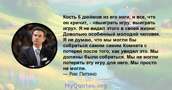 Кость 6 дюймов из его ноги, и все, что он кричит, - «выиграть игру, выиграть игру». Я не видел этого в своей жизни. Довольно особенный молодой человек. Я не думаю, что мы могли бы собраться самим самим Комната с потерей 