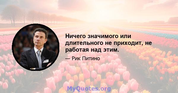 Ничего значимого или длительного не приходит, не работая над этим.