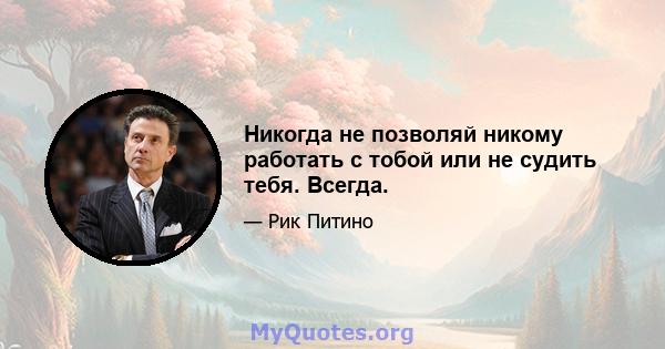 Никогда не позволяй никому работать с тобой или не судить тебя. Всегда.