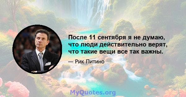 После 11 сентября я не думаю, что люди действительно верят, что такие вещи все так важны.