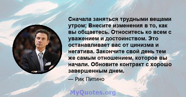 Сначала заняться трудными вещами утром; Внесите изменения в то, как вы общаетесь. Относитесь ко всем с уважением и достоинством. Это останавливает вас от цинизма и негатива. Закончите свой день тем же самым отношением,