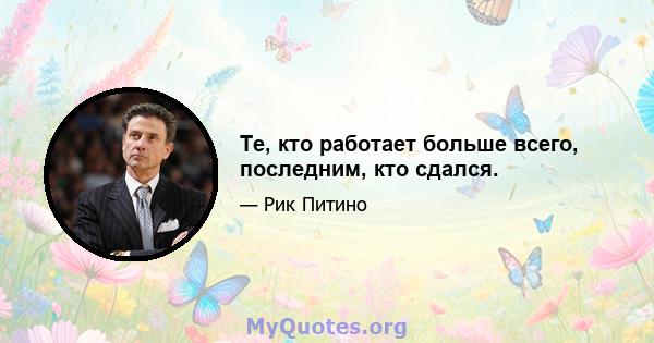 Те, кто работает больше всего, последним, кто сдался.