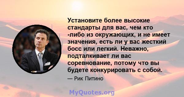 Установите более высокие стандарты для вас, чем кто -либо из окружающих, и не имеет значения, есть ли у вас жесткий босс или легкий. Неважно, подталкивает ли вас соревнование, потому что вы будете конкурировать с собой.