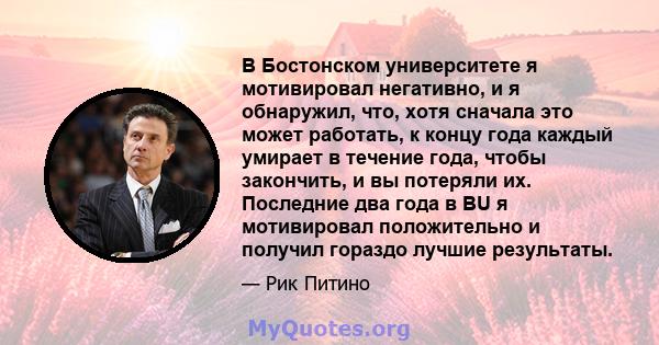 В Бостонском университете я мотивировал негативно, и я обнаружил, что, хотя сначала это может работать, к концу года каждый умирает в течение года, чтобы закончить, и вы потеряли их. Последние два года в BU я