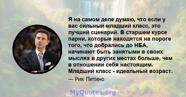 Я на самом деле думаю, что если у вас сильный младший класс, это лучший сценарий. В старшем курсе парни, которые находятся на пороге того, что добрались до НБА, начинают быть занятыми в своих мыслях в других местах