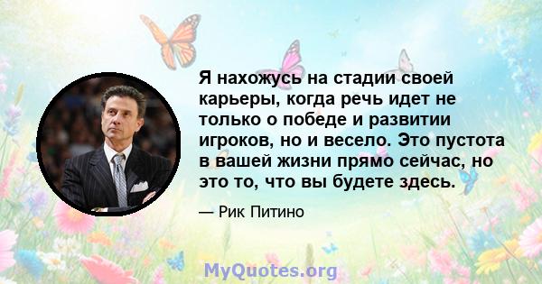 Я нахожусь на стадии своей карьеры, когда речь идет не только о победе и развитии игроков, но и весело. Это пустота в вашей жизни прямо сейчас, но это то, что вы будете здесь.