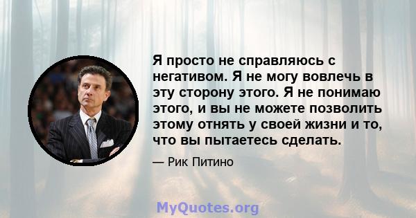 Я просто не справляюсь с негативом. Я не могу вовлечь в эту сторону этого. Я не понимаю этого, и вы не можете позволить этому отнять у своей жизни и то, что вы пытаетесь сделать.