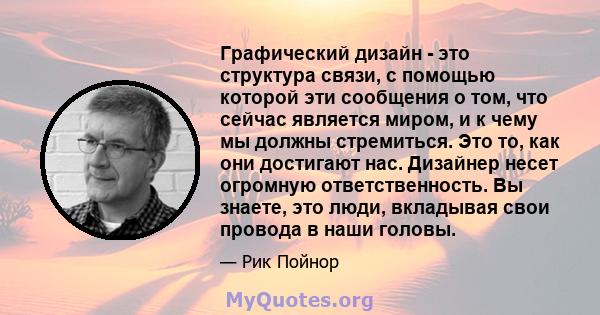 Графический дизайн - это структура связи, с помощью которой эти сообщения о том, что сейчас является миром, и к чему мы должны стремиться. Это то, как они достигают нас. Дизайнер несет огромную ответственность. Вы