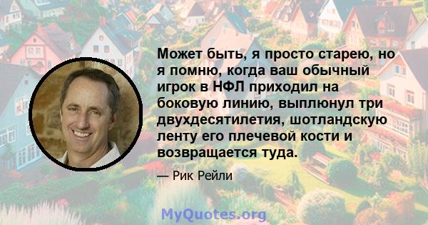 Может быть, я просто старею, но я помню, когда ваш обычный игрок в НФЛ приходил на боковую линию, выплюнул три двухдесятилетия, шотландскую ленту его плечевой кости и возвращается туда.