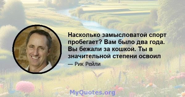 Насколько замысловатой спорт пробегает? Вам было два года. Вы бежали за кошкой. Ты в значительной степени освоил