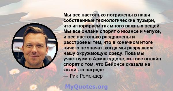 Мы все настолько погружены в наши собственные технологические пузыри, что игнорируем так много важных вещей. Мы все онлайн спорят о нюансе и чепухе, и все настолько раздражены и расстроены тем, что в конечном итоге