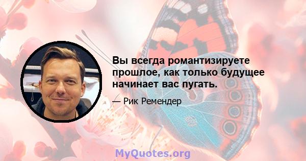 Вы всегда романтизируете прошлое, как только будущее начинает вас пугать.