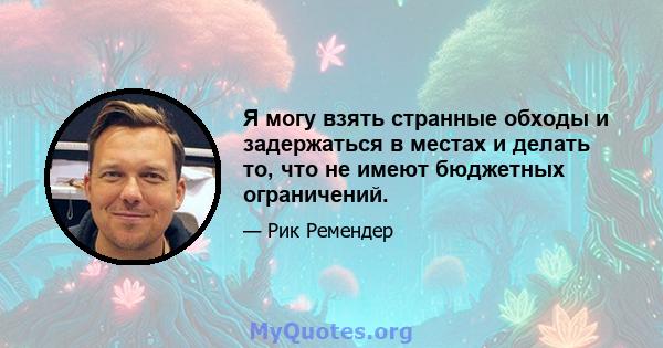 Я могу взять странные обходы и задержаться в местах и ​​делать то, что не имеют бюджетных ограничений.