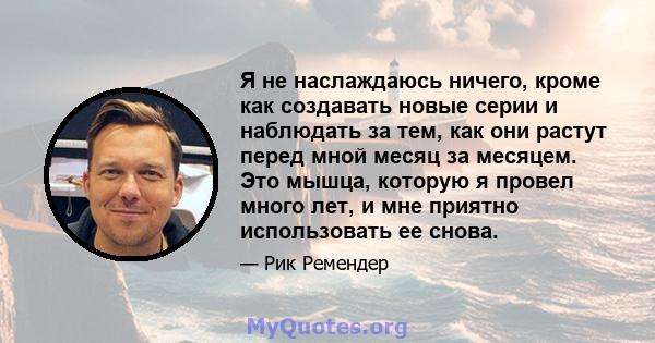 Я не наслаждаюсь ничего, кроме как создавать новые серии и наблюдать за тем, как они растут перед мной месяц за месяцем. Это мышца, которую я провел много лет, и мне приятно использовать ее снова.