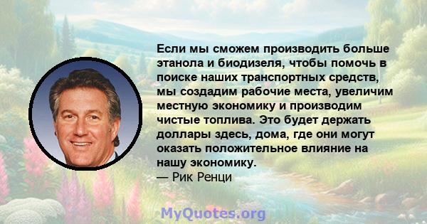 Если мы сможем производить больше этанола и биодизеля, чтобы помочь в поиске наших транспортных средств, мы создадим рабочие места, увеличим местную экономику и производим чистые топлива. Это будет держать доллары