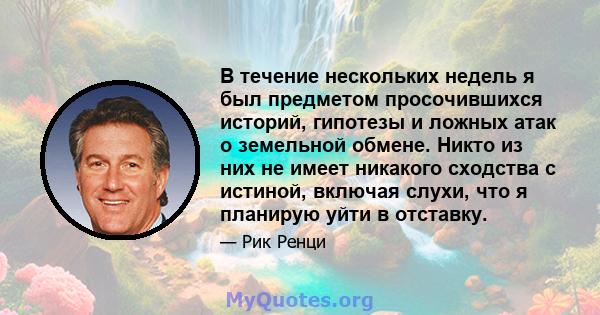 В течение нескольких недель я был предметом просочившихся историй, гипотезы и ложных атак о земельной обмене. Никто из них не имеет никакого сходства с истиной, включая слухи, что я планирую уйти в отставку.