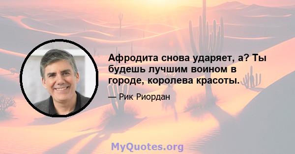 Афродита снова ударяет, а? Ты будешь лучшим воином в городе, королева красоты.