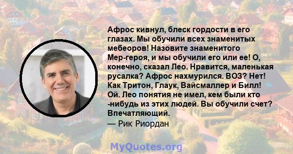 Афрос кивнул, блеск гордости в его глазах. Мы обучили всех знаменитых мебеоров! Назовите знаменитого Мер-героя, и мы обучили его или ее! О, конечно, сказал Лео. Нравится, маленькая русалка? Афрос нахмурился. ВОЗ? Нет!