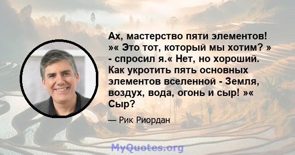 Ах, мастерство пяти элементов! »« Это тот, который мы хотим? » - спросил я.« Нет, но хороший. Как укротить пять основных элементов вселенной - Земля, воздух, вода, огонь и сыр! »« Сыр?