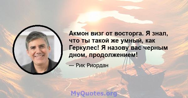 Акмон визг от восторга. Я знал, что ты такой же умный, как Геркулес! Я назову вас черным дном, продолжением!