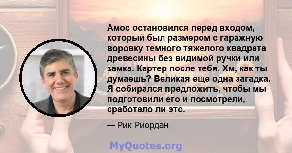 Амос остановился перед входом, который был размером с гаражную воровку темного тяжелого квадрата древесины без видимой ручки или замка. Картер после тебя. Хм, как ты думаешь? Великая еще одна загадка. Я собирался