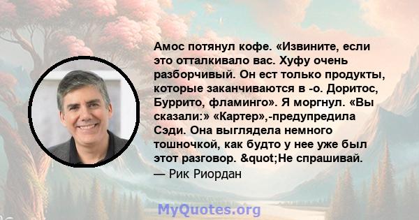 Амос потянул кофе. «Извините, если это отталкивало вас. Хуфу очень разборчивый. Он ест только продукты, которые заканчиваются в -о. Доритос, Буррито, фламинго». Я моргнул. «Вы сказали:» «Картер»,-предупредила Сэди. Она