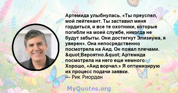 Артемида улыбнулась. «Ты преуспел, мой лейтенант. Ты заставил меня гордиться, и все те охотники, которые погибли на моей службе, никогда не будут забыты. Они достигнут Элизиума, я уверен». Она непосредственно посмотрела 