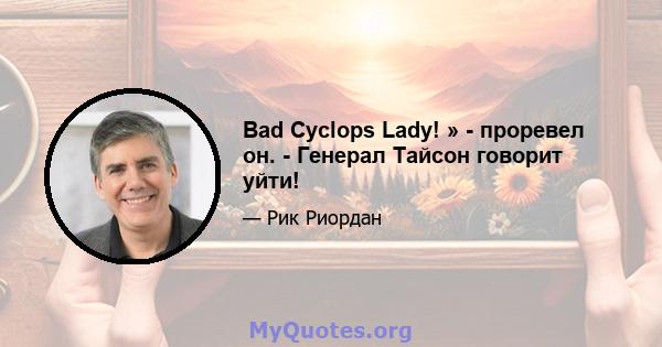 Bad Cyclops Lady! » - проревел он. - Генерал Тайсон говорит уйти!