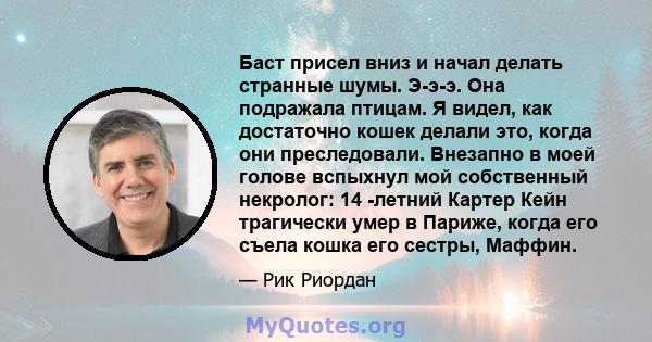 Баст присел вниз и начал делать странные шумы. Э-э-э. Она подражала птицам. Я видел, как достаточно кошек делали это, когда они преследовали. Внезапно в моей голове вспыхнул мой собственный некролог: 14 -летний Картер