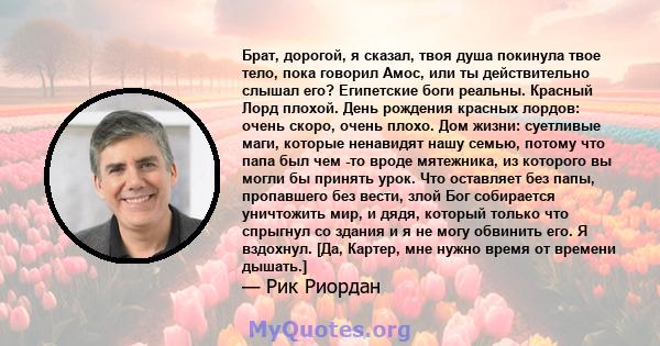 Брат, дорогой, я сказал, твоя душа покинула твое тело, пока говорил Амос, или ты действительно слышал его? Египетские боги реальны. Красный Лорд плохой. День рождения красных лордов: очень скоро, очень плохо. Дом жизни: 