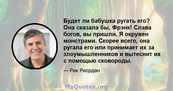 Будет ли бабушка ругать его? Она сказала бы, Фрэнк! Слава богов, вы пришли. Я окружен монстрами. Скорее всего, она ругала его или принимает их за злоумышленников и вытеснит их с помощью сковороды.