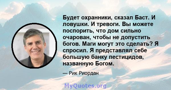 Будет охранники, сказал Баст. И ловушки. И тревоги. Вы можете поспорить, что дом сильно очарован, чтобы не допустить богов. Маги могут это сделать? Я спросил. Я представлял себе большую банку пестицидов, названную Богом.