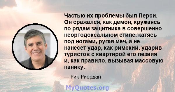 Частью их проблемы был Перси. Он сражался, как демон, кружаясь по рядам защитника в совершенно неортодоксальном стиле, катясь под ногами, ругая меч, а не нанесет удар, как римский, ударив туристов с квартирой его лезвия 