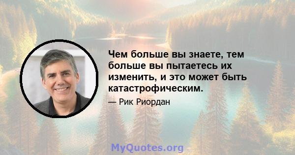 Чем больше вы знаете, тем больше вы пытаетесь их изменить, и это может быть катастрофическим.