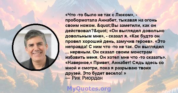 «Что -то было не так с Люком», - пробормотала Аннабет, тыкавая на огонь своим ножом. "Вы заметили, как он действовал?" «Он выглядел довольно довольным мне», - сказал я. «Как будто он провел хороший день,