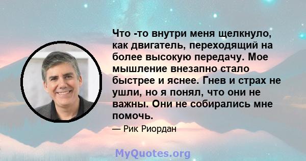 Что -то внутри меня щелкнуло, как двигатель, переходящий на более высокую передачу. Мое мышление внезапно стало быстрее и яснее. Гнев и страх не ушли, но я понял, что они не важны. Они не собирались мне помочь.