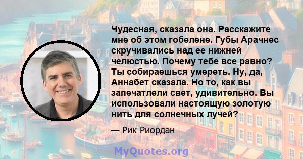 Чудесная, сказала она. Расскажите мне об этом гобелене. Губы Арачнес скручивались над ее нижней челюстью. Почему тебе все равно? Ты собираешься умереть. Ну, да, Аннабет сказала. Но то, как вы запечатлели свет,