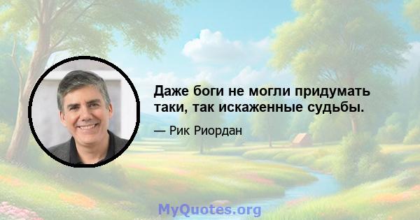 Даже боги не могли придумать таки, так искаженные судьбы.