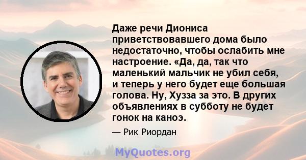 Даже речи Диониса приветствовавшего дома было недостаточно, чтобы ослабить мне настроение. «Да, да, так что маленький мальчик не убил себя, и теперь у него будет еще большая голова. Ну, Хузза за это. В других