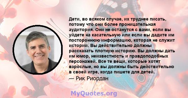 Дети, во всяком случае, их труднее писать, потому что они более проницательная аудитория. Они не останутся с вами, если вы уйдете на касательную или если вы дадите им постороннюю информацию, которая не служит истории.