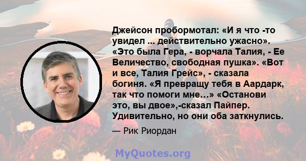 Джейсон пробормотал: «И я что -то увидел ... действительно ужасно». «Это была Гера, - ворчала Талия, - Ее Величество, свободная пушка». «Вот и все, Талия Грейс», - сказала богиня. «Я превращу тебя в Аардарк, так что