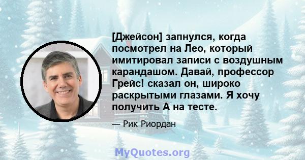 [Джейсон] запнулся, когда посмотрел на Лео, который имитировал записи с воздушным карандашом. Давай, профессор Грейс! сказал он, широко раскрытыми глазами. Я хочу получить А на тесте.