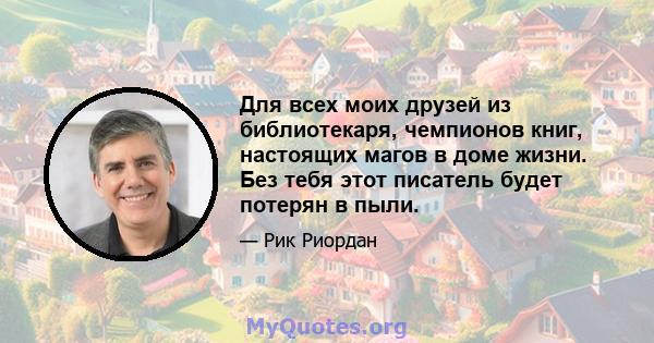 Для всех моих друзей из библиотекаря, чемпионов книг, настоящих магов в доме жизни. Без тебя этот писатель будет потерян в пыли.