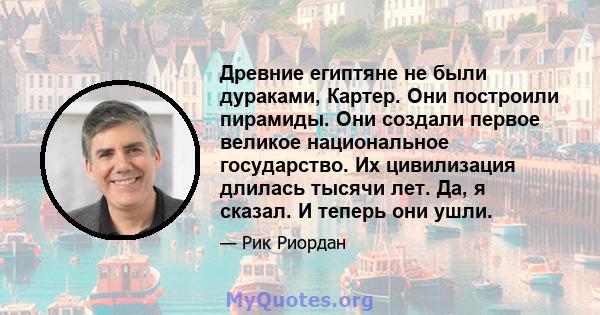 Древние египтяне не были дураками, Картер. Они построили пирамиды. Они создали первое великое национальное государство. Их цивилизация длилась тысячи лет. Да, я сказал. И теперь они ушли.