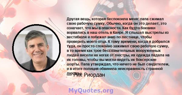 Другая вещь, которая беспокоила меня: папа сжимал свою рабочую сумку. Обычно, когда он это делает, это означает, что мы в опасности. Как будто боевики ворвались в наш отель в Каире. Я слышал выстрелы из вестибюля и