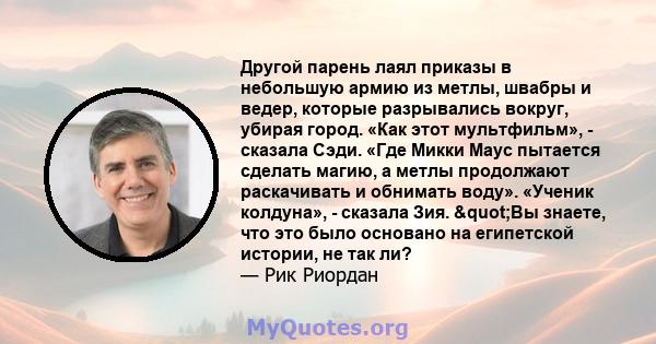 Другой парень лаял приказы в небольшую армию из метлы, швабры и ведер, которые разрывались вокруг, убирая город. «Как этот мультфильм», - сказала Сэди. «Где Микки Маус пытается сделать магию, а метлы продолжают