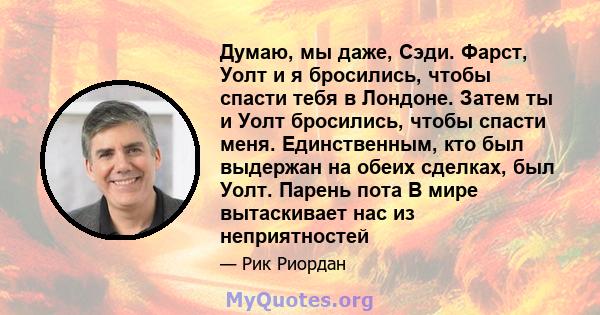 Думаю, мы даже, Сэди. Фарст, Уолт и я бросились, чтобы спасти тебя в Лондоне. Затем ты и Уолт бросились, чтобы спасти меня. Единственным, кто был выдержан на обеих сделках, был Уолт. Парень пота В мире вытаскивает нас