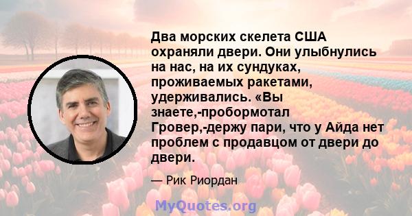 Два морских скелета США охраняли двери. Они улыбнулись на нас, на их сундуках, проживаемых ракетами, удерживались. «Вы знаете,-пробормотал Гровер,-держу пари, что у Айда нет проблем с продавцом от двери до двери.